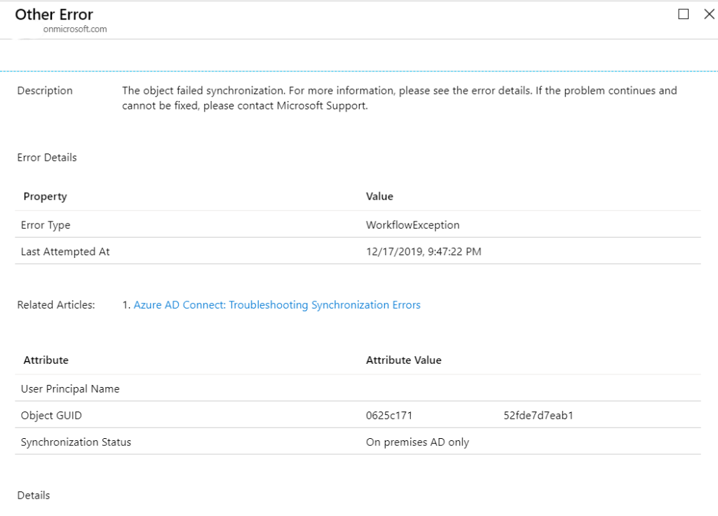 Other Error
onmicrosoft.com
Description
Error Details
pro perty
Error Type
Last Attem pted At
Related Articles:
Attribute
o
x
The object failed synchronization. For more information, please see the error details. If the problem continues and
cannot be fixed, please contact Microsoft Support.
Value
WorkflowException
12/17/2019, PM
1. Azure AD Connect: Troubleshooting Synchronization Errors
user Principal Name
Object GUID
Synchronization Status
Details
Attribute Value
0625<71
On premises AD only
52fde7d7eab1
