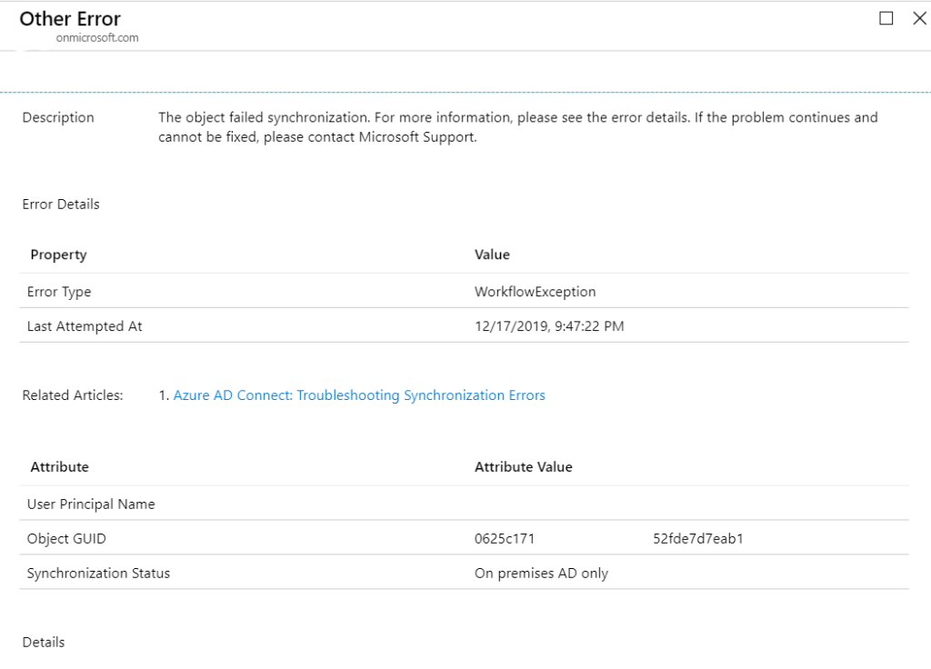 Other Error 
onmicrosoft.com 
Description 
Error Details 
pro perty 
Error Type 
Last Attem pted At 
Related Articles: 
Attribute 
o 
x 
The object failed synchronization. For more information, please see the error details. If the problem continues and 
cannot be fixed, please contact Microsoft Support. 
Value 
WorkflowException 
12/17/2019, PM 
1. Azure AD Connect: Troubleshooting Synchronization Errors 
user Principal Name 
Object GUID 
Synchronization Status 
Details 
Attribute Value 
0625<71 
On premises AD only 
52fde7d7eab1 