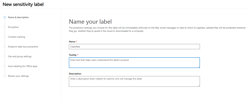 New sensitivity label 
o 
o 
o 
o 
o 
Name & description 
Encryption 
Content marking 
Endpoint data loss prevention 
Site and group settings 
Auto-labeling for Office apps 
Review your settings 
Name your label 
The protection settings you choose for this label will be immediately enforced on the files, email messages or sites to which it's applied. Labeled files will be protected wherever 
they go, whether they're saved in the cloud or downloaded to a computer. 
Name 
Classified 
Tooltip 
Enter text that helps users understand this label's purpose 
Description 
Enter a description that's helpful for admins who will manage this label 